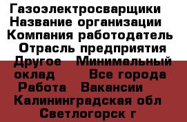 Газоэлектросварщики › Название организации ­ Компания-работодатель › Отрасль предприятия ­ Другое › Минимальный оклад ­ 1 - Все города Работа » Вакансии   . Калининградская обл.,Светлогорск г.